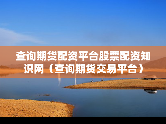 查询期货配资平台股票配资知识网（查询期货交易平台）