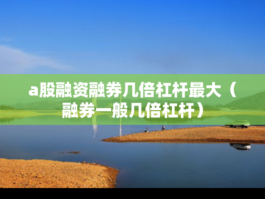 a股融资融券几倍杠杆最大（融券一般几倍杠杆）