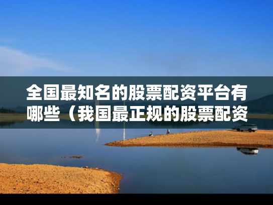 全国最知名的股票配资平台有哪些（我国最正规的股票配资）