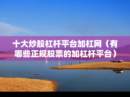 十大炒股杠杆平台加杠网（有哪些正规股票的加杠杆平台）