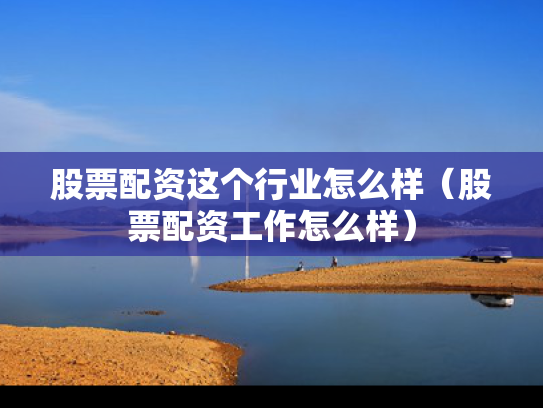 股票配资这个行业怎么样（股票配资工作怎么样）