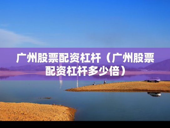 广州股票配资杠杆（广州股票配资杠杆多少倍）