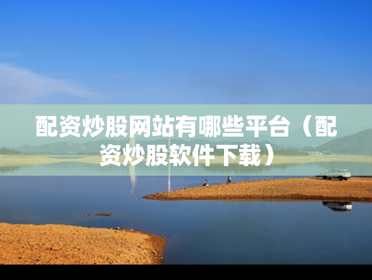 配资炒股网站有哪些平台（配资炒股软件下载）