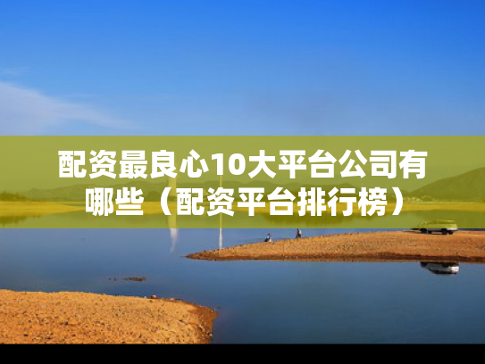 配资最良心10大平台公司有哪些（配资平台排行榜）