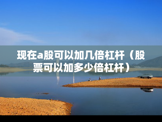 现在a股可以加几倍杠杆（股票可以加多少倍杠杆）