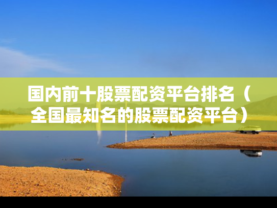 国内前十股票配资平台排名（全国最知名的股票配资平台）