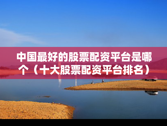 中国最好的股票配资平台是哪个（十大股票配资平台排名）