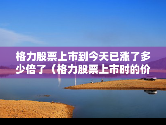 格力股票上市到今天已涨了多少倍了（格力股票上市时的价格）