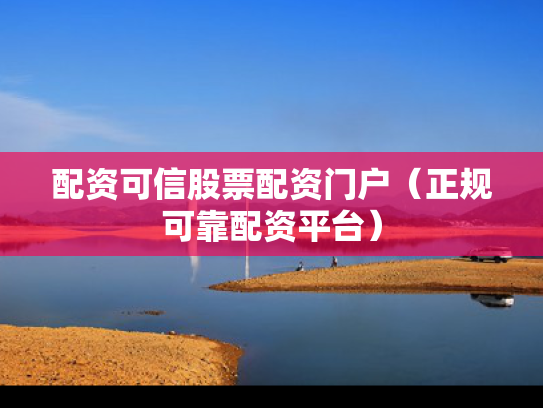 配资可信股票配资门户（正规可靠配资平台）