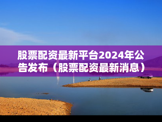 股票配资最新平台2024年公告发布（股票配资最新消息）