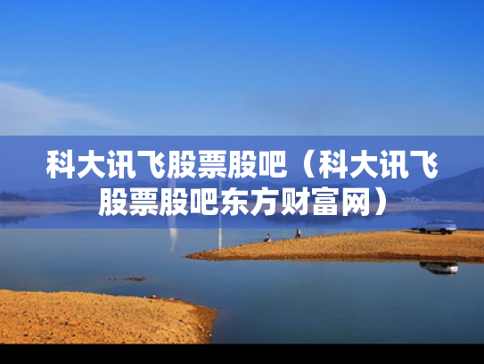 科大讯飞股票股吧（科大讯飞股票股吧东方财富网）