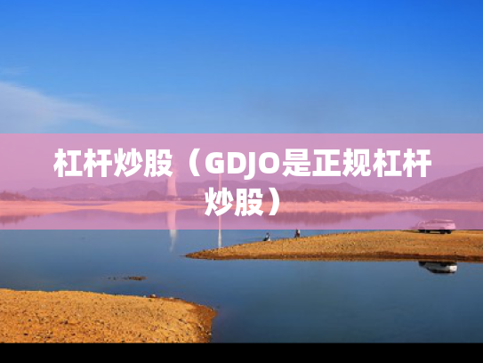 杠杆炒股（GDJO是正规杠杆炒股）