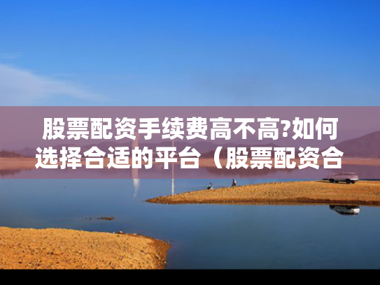 股票配资手续费高不高?如何选择合适的平台（股票配资合法吗,可以要回本金吗）