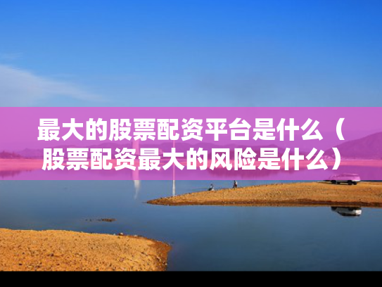最大的股票配资平台是什么（股票配资最大的风险是什么）