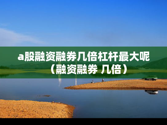 a股融资融券几倍杠杆最大呢（融资融券 几倍）
