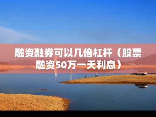 融资融券可以几倍杠杆（股票融资50万一天利息）
