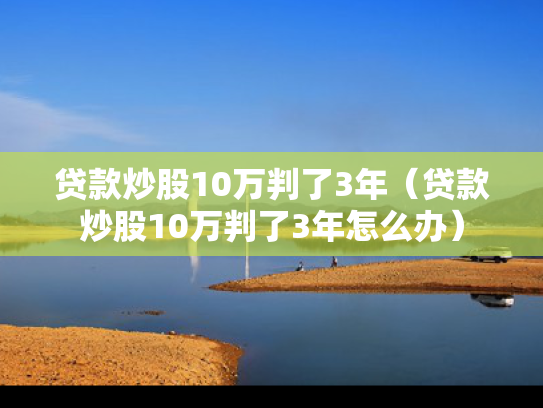 贷款炒股10万判了3年（贷款炒股10万判了3年怎么办）