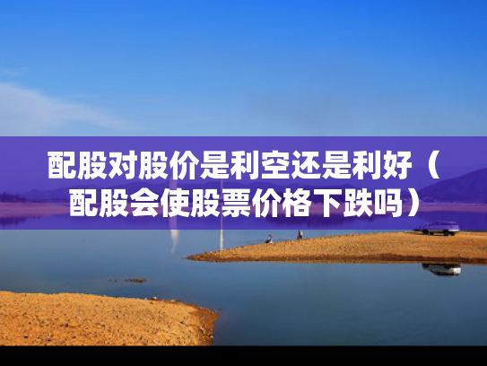 配股对股价是利空还是利好（配股会使股票价格下跌吗）