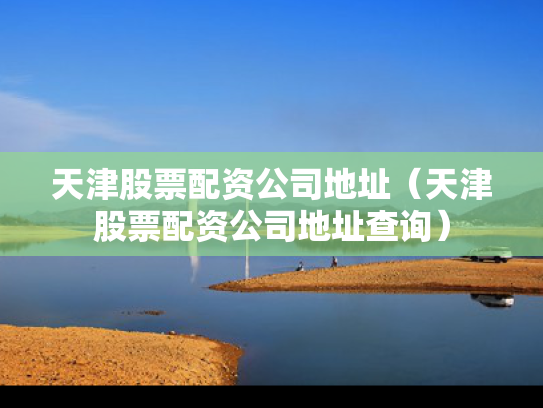 天津股票配资公司地址（天津股票配资公司地址查询）
