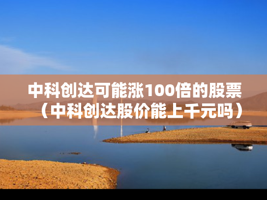 中科创达可能涨100倍的股票（中科创达股价能上千元吗）