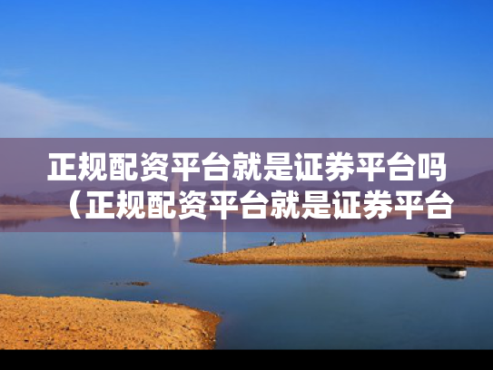 正规配资平台就是证券平台吗（正规配资平台就是证券平台吗为什么）