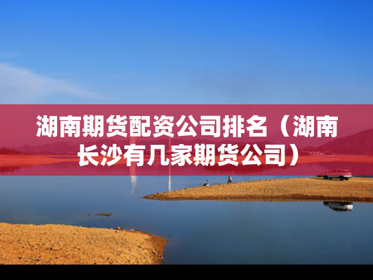 湖南期货配资公司排名（湖南长沙有几家期货公司）