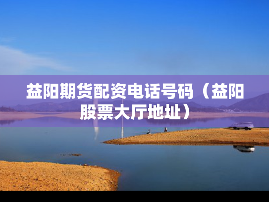 益阳期货配资电话号码（益阳股票大厅地址）