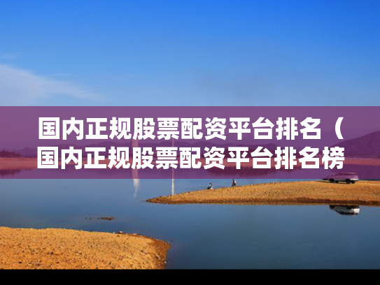 国内正规股票配资平台排名（国内正规股票配资平台排名榜）