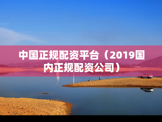 中国正规配资平台（2019国内正规配资公司）