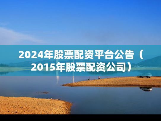 2024年股票配资平台公告（2015年股票配资公司）