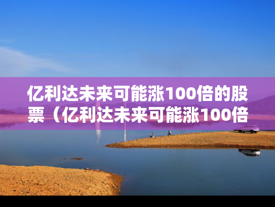 亿利达未来可能涨100倍的股票（亿利达未来可能涨100倍的股票吗）