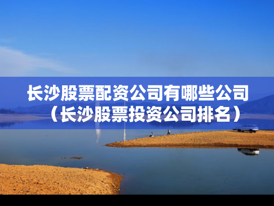 长沙股票配资公司有哪些公司（长沙股票投资公司排名）