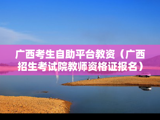 广西考生自助平台教资（广西招生考试院教师资格证报名）