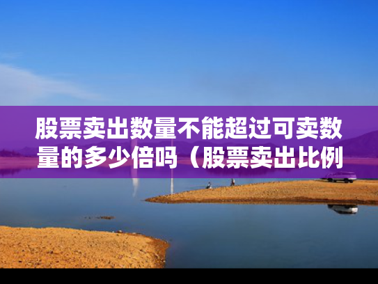 股票卖出数量不能超过可卖数量的多少倍吗（股票卖出比例不得超过多少）