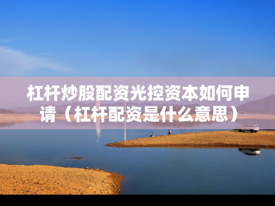杠杆炒股配资光控资本如何申请（杠杆配资是什么意思）