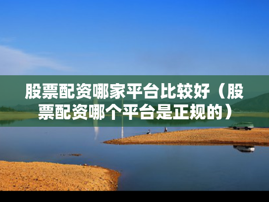 股票配资哪家平台比较好（股票配资哪个平台是正规的）