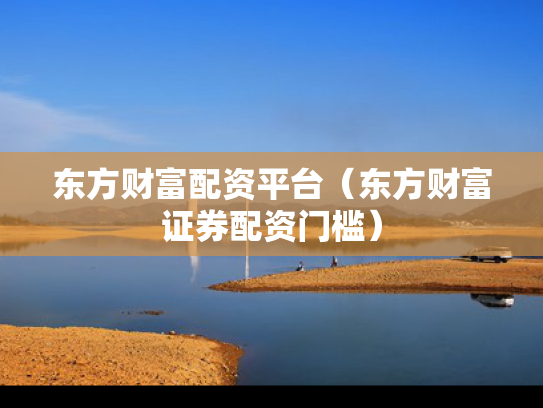 东方财富配资平台（东方财富证券配资门槛）