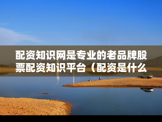 配资知识网是专业的老品牌股票配资知识平台（配资是什么意思 知乎）