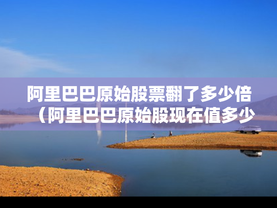 阿里巴巴原始股票翻了多少倍（阿里巴巴原始股现在值多少钱）