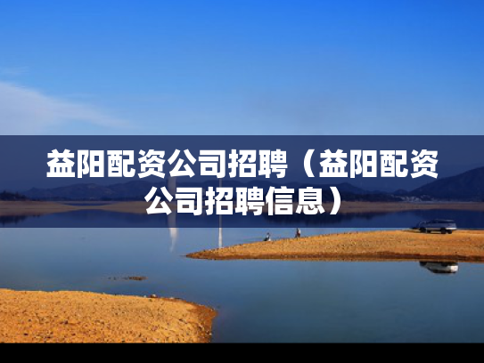 益阳配资公司招聘（益阳配资公司招聘信息）
