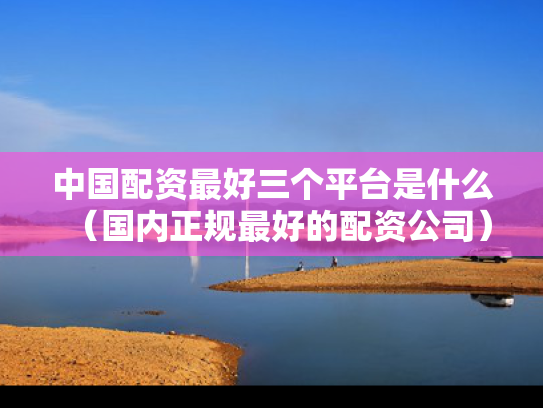 中国配资最好三个平台是什么（国内正规最好的配资公司）