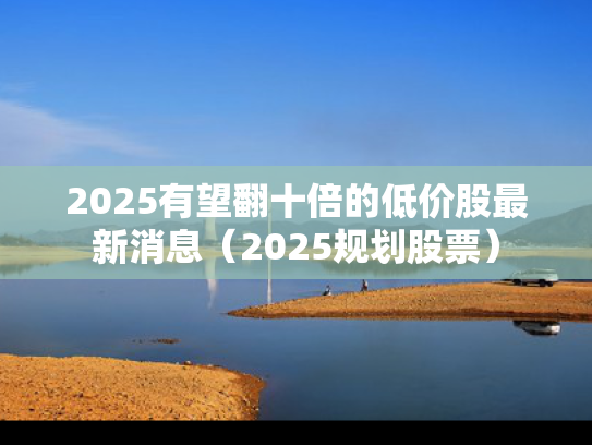 2025有望翻十倍的低价股最新消息（2025规划股票）