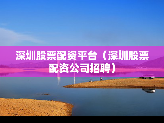 深圳股票配资平台（深圳股票配资公司招聘）