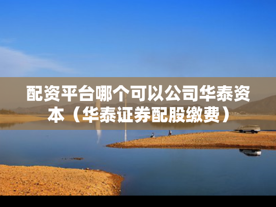 配资平台哪个可以公司华泰资本（华泰证券配股缴费）