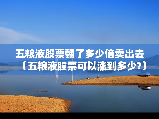 五粮液股票翻了多少倍卖出去（五粮液股票可以涨到多少?）