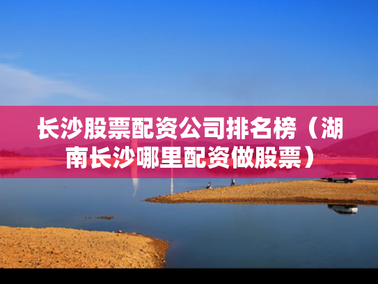 长沙股票配资公司排名榜（湖南长沙哪里配资做股票）