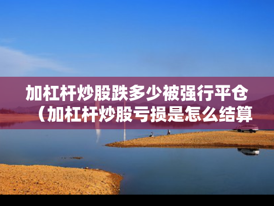 加杠杆炒股跌多少被强行平仓（加杠杆炒股亏损是怎么结算）