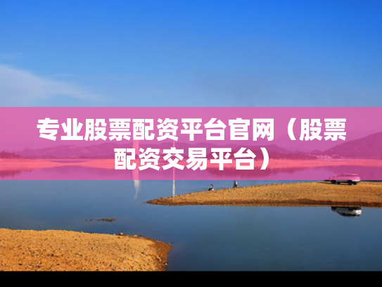专业股票配资平台官网（股票配资交易平台）