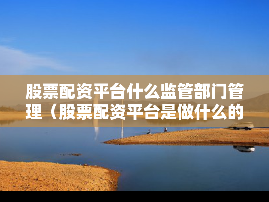 股票配资平台什么监管部门管理（股票配资平台是做什么的）