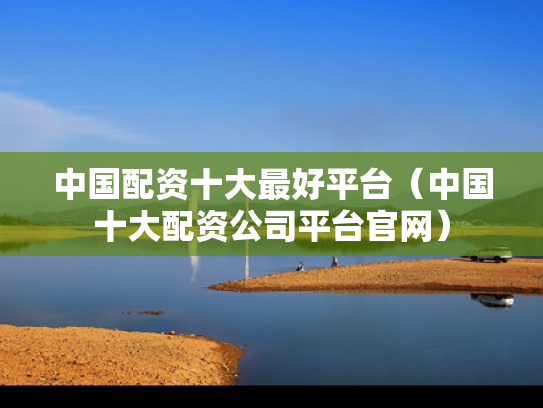 中国配资十大最好平台（中国十大配资公司平台官网）